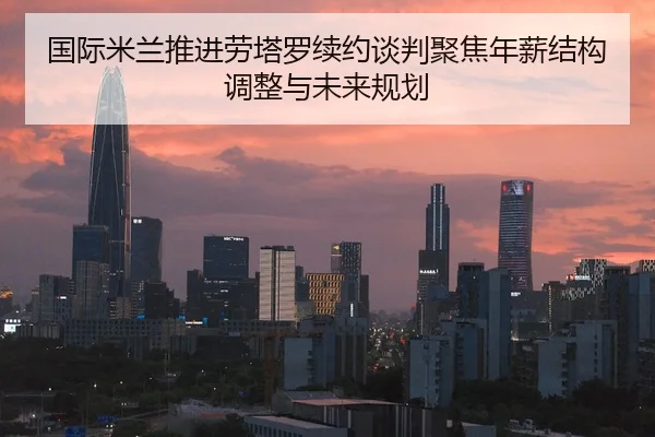国际米兰推进劳塔罗续约谈判聚焦年薪结构调整与未来规划