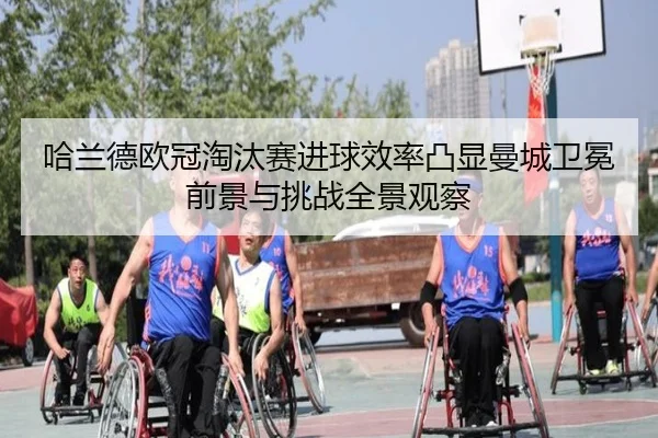 哈兰德欧冠淘汰赛进球效率凸显曼城卫冕前景与挑战全景观察