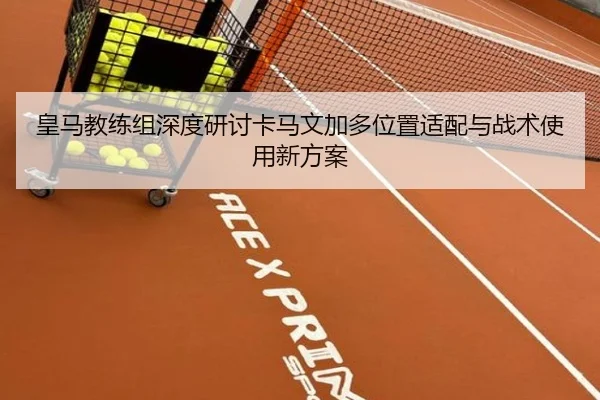 皇马教练组深度研讨卡马文加多位置适配与战术使用新方案