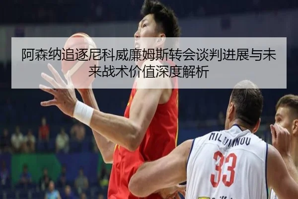 阿森纳追逐尼科威廉姆斯转会谈判进展与未来战术价值深度解析